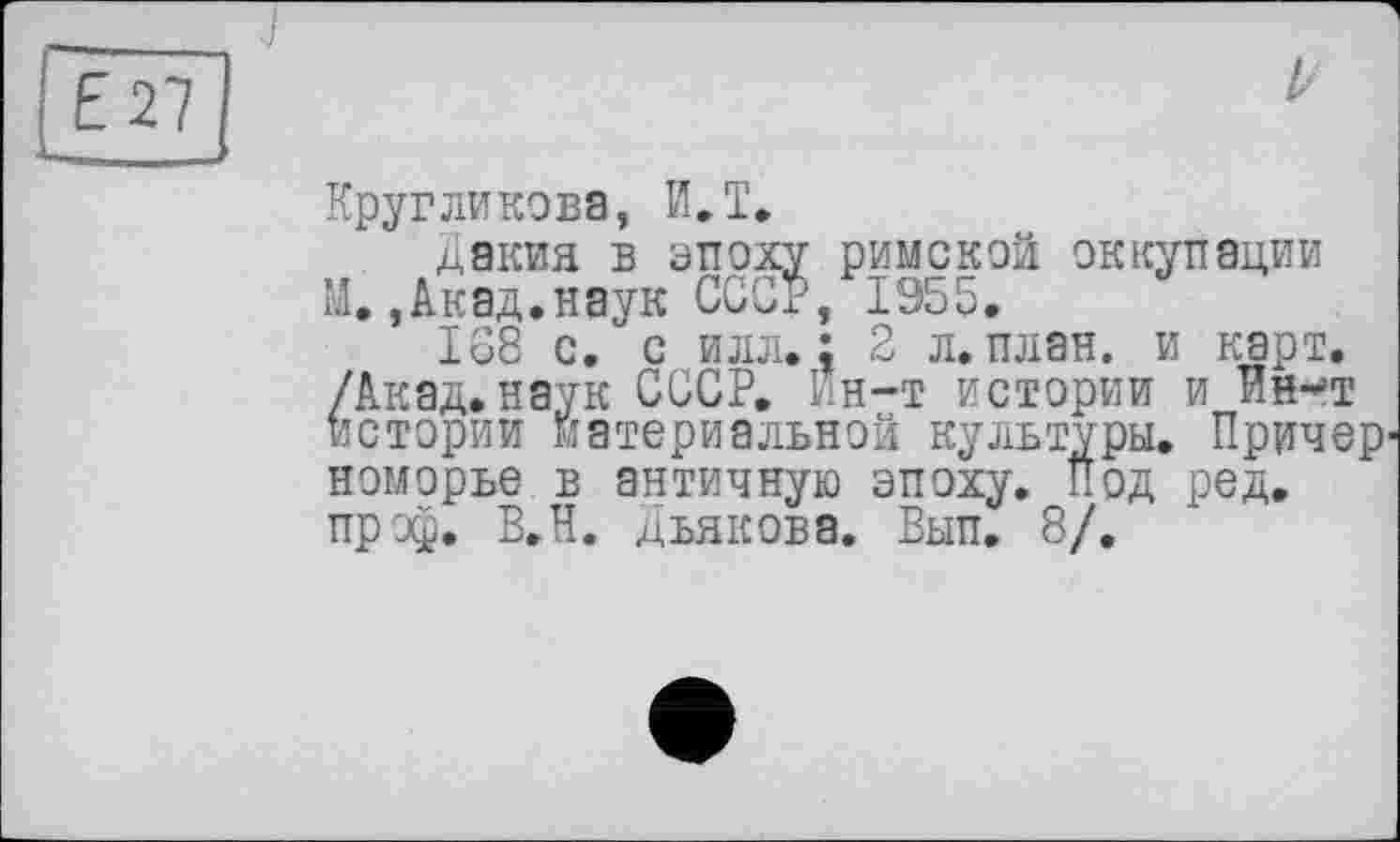 ﻿Е27
Z-
Кругликова, ИЛ.
дакиа в эпоху римской оккупации М.,Акад.наук ССОР, 1955.
168 с. с илл.: 2 л. план, и карт. /Акад.наук СССР. Ин-т истории и Ин-т истории материальной культуры. Причерноморье в античную эпоху. Под ред. пр эф. В.Н. дьякова. Вып. 8/.